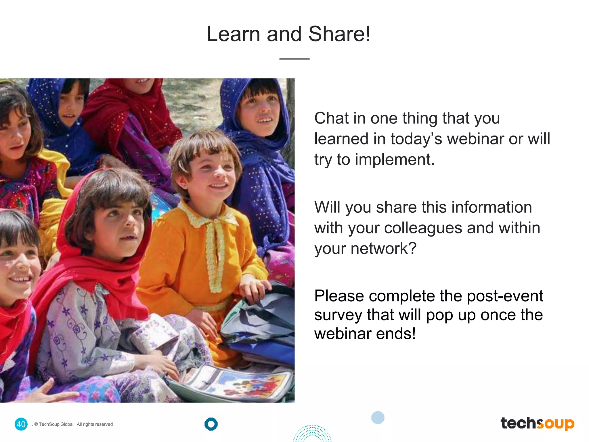 . © TechSoup Global | All rights reserved40
Learn and Share!
Chat in one thing that you
learned in today’s webinar or will
try to implement.
Will you share this information
with your colleagues and within
your network?
Please complete the post-event
survey that will pop up once the
webinar ends!
 