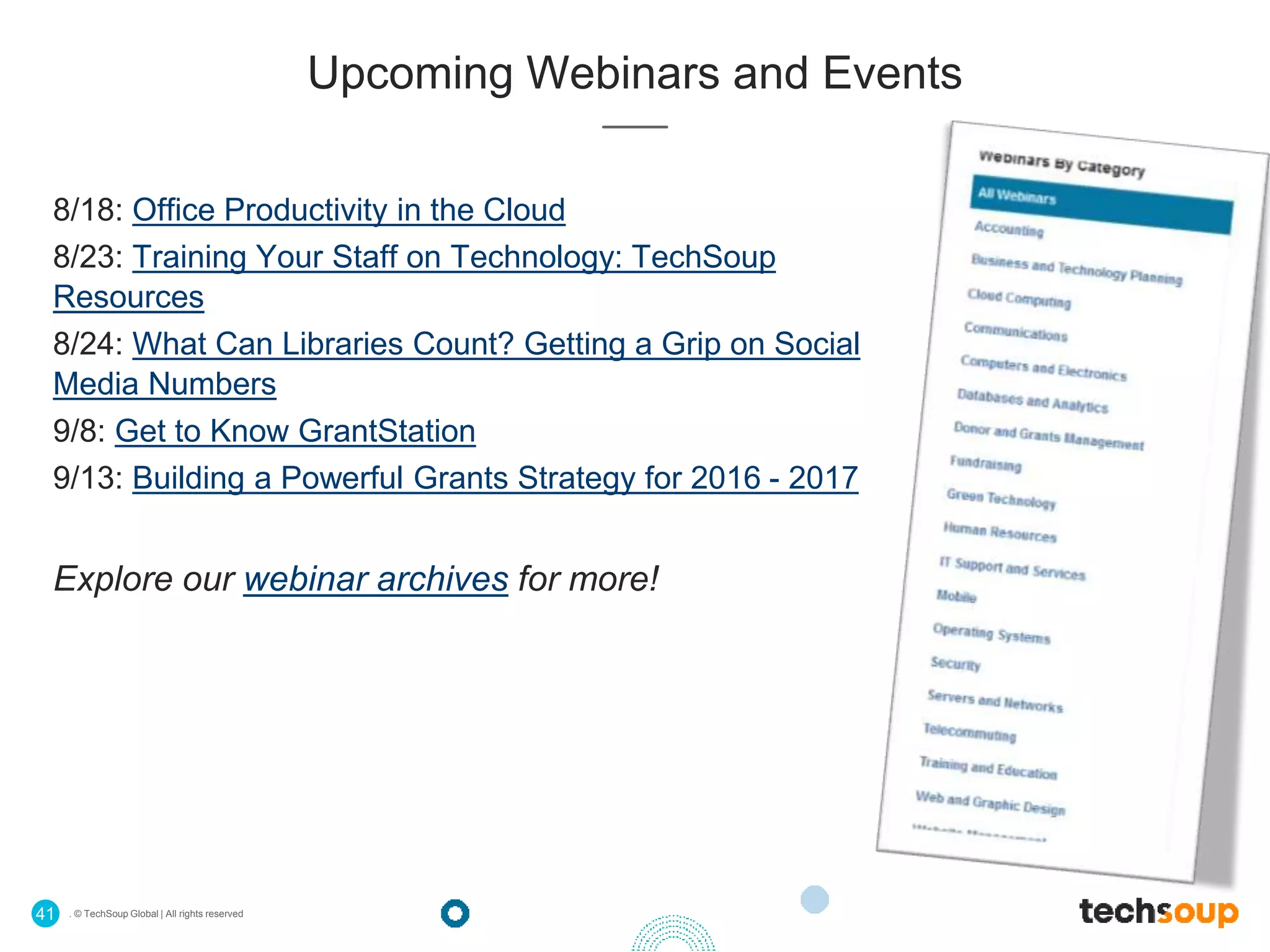 . © TechSoup Global | All rights reserved41
Upcoming Webinars and Events
8/18: Office Productivity in the Cloud
8/23: Training Your Staff on Technology: TechSoup
Resources
8/24: What Can Libraries Count? Getting a Grip on Social
Media Numbers
9/8: Get to Know GrantStation
9/13: Building a Powerful Grants Strategy for 2016 - 2017
Explore our webinar archives for more!
 
