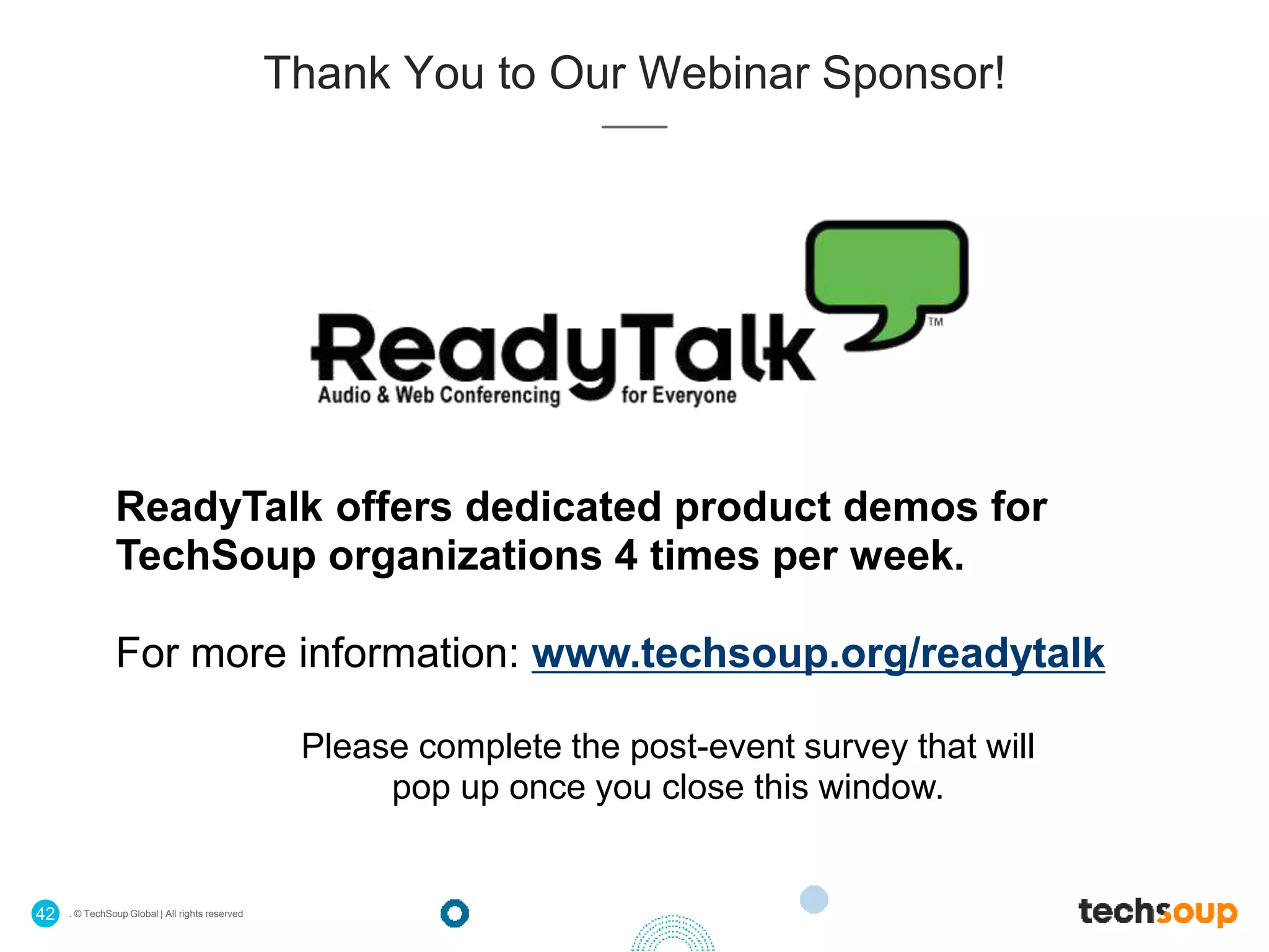 . © TechSoup Global | All rights reserved42
ReadyTalk offers dedicated product demos for
TechSoup organizations 4 times per week.
For more information: www.techsoup.org/readytalk
Please complete the post-event survey that will
pop up once you close this window.
Thank You to Our Webinar Sponsor!
 