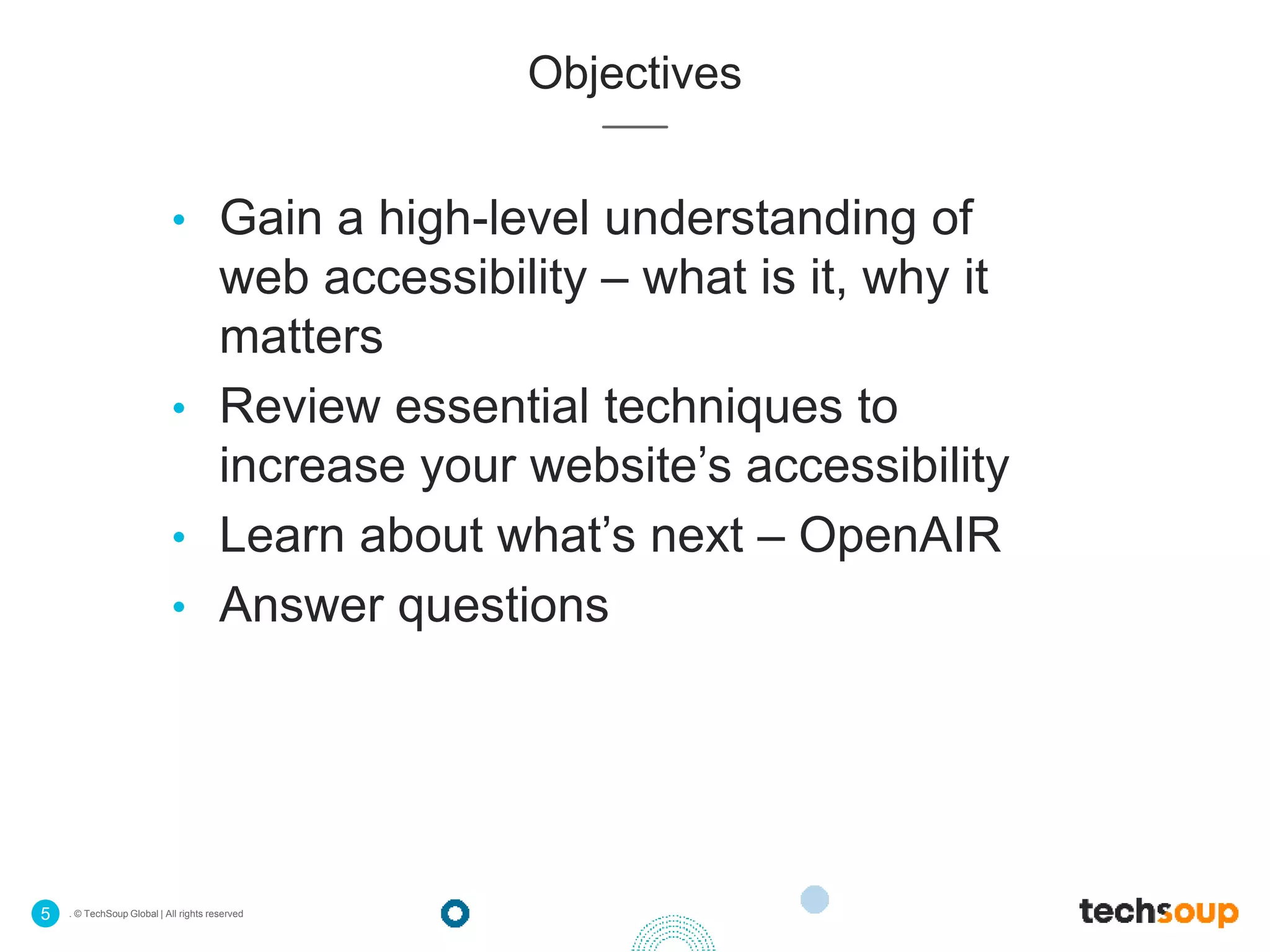 . © TechSoup Global | All rights reserved5
Objectives
• Gain a high-level understanding of
web accessibility – what is it, why it
matters
• Review essential techniques to
increase your website’s accessibility
• Learn about what’s next – OpenAIR
• Answer questions
 