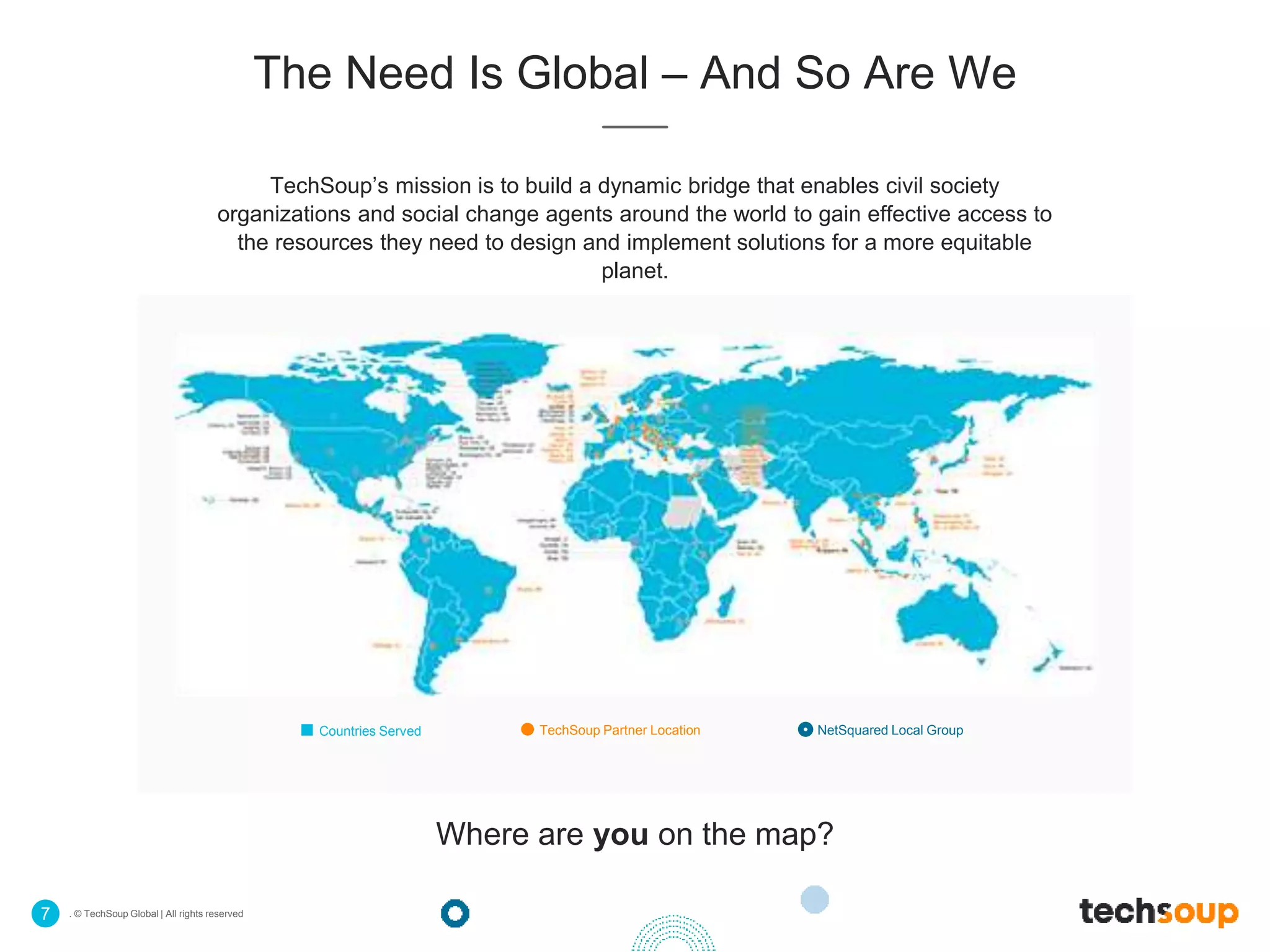 . © TechSoup Global | All rights reserved7
The Need Is Global – And So Are We
TechSoup’s mission is to build a dynamic bridge that enables civil society
organizations and social change agents around the world to gain effective access to
the resources they need to design and implement solutions for a more equitable
planet.
Countries Served TechSoup Partner Location NetSquared Local Group
Where are you on the map?
 