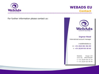 WEBADS EU
                                                          Contact

For further information please contact us:




                                                         Ingmar Rood
                                             International account manager


                                                        i.rood@webads.eu
                                                m: +31 (0)6 461 361 82
                                                 t: +31 (0)20 531 82 63
 
