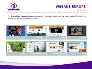 WEBADS EUROPE
                                                                         Brand

For branding campaigns we can reach the right audience by using impactful adsizes,
premium sites & editorial content.




Sony Playstation Portable            Sony 3D TV               Braun              Canon
                    Layer                 FloorAd           Expandable   Video2HalfpageAd




                    KPN      Samsung Galaxy Ace     HTC Sensation XL               Arke
                    Slider               Sidekick              Header           Take-over
 