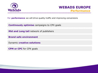 WEBADS EUROPE
                                                               Performance

For performance we will drive quality traffic and improving conversions


 Continously optimise campaigns to CPX goals

 Mid and Long tail network of publishers

Brand safe environment

Dynamic creative solutions

CPM or CPC for CPX goals
 