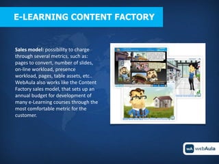 E-LEARNING CONTENT FACTORY


Sales model: possibility to charge
through several metrics, such as:
pages to convert, number of slides,
on-line workload, presence
workload, pages, table assets, etc..
WebAula also works like the Content
Factory sales model, that sets up an
annual budget for development of
many e-Learning courses through the
most comfortable metric for the
customer.
 