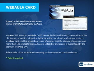 WEBAULA CARD


Prepaid card that entitles the user to take
courses of WebAula catalog like a giftcard




webAula S/A invented webAula Card* to enable the purchase of courses without the
of internet connection. Great for digital inclusion, social and professional projects.
webAula card enables prepaid purchase of courses that the student chooses among
more than 190 available titles. All control, statistics and access is guaranteed by the
teams of webAula S/A.

Sales model: Price established according to the number of purchased cards.

* Patent required
 