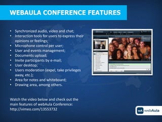 WEBAULA CONFERENCE FEATURES

• Synchronized audio, video and chat;
• Interaction tools for users to express their
  opinions or feelings;
• Microphone control per user;
• User and events management;
• Documents upload;
• Invite participants by e-mail;
• User desktop;
• Users moderation (expel, take privileges
  away, etc.);
• Area for notes and whiteboard;
• Drawing area, among others.


Watch the video below and check out the
main features of webAula Conference:
http://vimeo.com/13553732
 