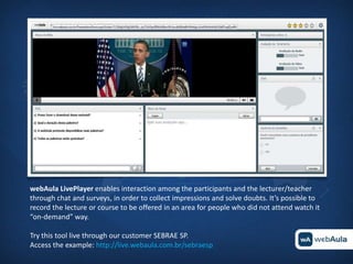 webAula LivePlayer enables interaction among the participants and the lecturer/teacher
through chat and surveys, in order to collect impressions and solve doubts. It’s possible to
record the lecture or course to be offered in an area for people who did not attend watch it
“on-demand” way.

Try this tool live through our customer SEBRAE SP.
Access the example: http://live.webaula.com.br/sebraesp
 