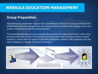 WEBAULA EDUCATION MANAGEMENT

Group Preparation
The online group preparation requires time and dedication. Hiring this service provided by staff
of WebAula Knowledge Management, the customer will be focused on the strategic part of your
project and webAula will do the operational part.

The Knowledge Management team prepares the students and makes their entries in the virtual
learning environment (LMS). This process is very important to get everything ready to receive
students in classes who are signed trough Excel spreadsheet, webAula LMS integration with the
client's database or through webAula e-Commerce.
 