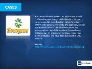 CASES

        Cooperative Credit System - SICREDI operates with
        130 credit unions in over onde thousand service
        spots located in many Brazilian states. To show
        information quickly, accurately, and especially crucial
        for the realization of the employees work, the
        company hired webAula solutions. Currently over
        200 manuals on procedures for cooperation have
        been produced, and have been published in LMS
        webAula.

        Access:
        https://logon.sicredi.com.br/sicredisso/ssologin.jsp
 