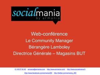 Web-conférence
       Le Community Manager
         Bérangère Lamboley
Directrice Générale – Magasins BUT


01 48 07 40 40   armania@armania.com   http://www.armania.com/    http://www.socialmania.fr

            http://www.facebook.com/armania360   http://twitter.com/armania_360
 