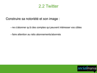 2.2 Twitter

Construire sa notoriété et son image :

   - ne s’abonner qu’à des comptes qui peuvent intéresser vos cibles

   - faire attention au ratio abonnements/abonnés
 