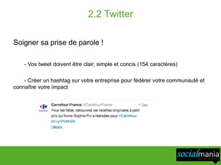 2.2 Twitter

Soigner sa prise de parole !

    - Vos tweet doivent être clair, simple et concis (154 caractères)

    - Créer un hashtag sur votre entreprise pour fédérer votre communauté et
connaître votre impact
 