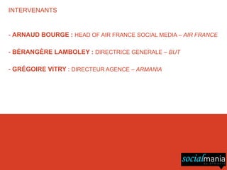 INTERVENANTS


- ARNAUD BOURGE : HEAD OF AIR FRANCE SOCIAL MEDIA – AIR FRANCE

- BÉRANGÈRE LAMBOLEY : DIRECTRICE GENERALE – BUT

- GRÉGOIRE VITRY : DIRECTEUR AGENCE – ARMANIA
 