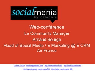 Web-conférence
          Le Community Manager
               Arnaud Bourge
Head of Social Media / E Marketing @ E CRM
                 Air France


     01 48 07 40 40   armania@armania.com   http://www.armania.com/    http://www.socialmania.fr

                 http://www.facebook.com/armania360   http://twitter.com/armania_360
 