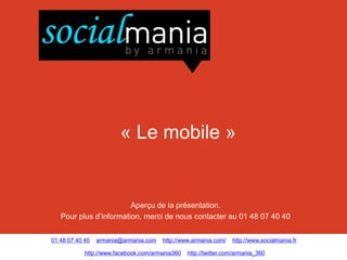 « Le mobile »


                        Aperçu de la présentation.
   Pour plus d’information, merci de nous contacter au 01 48 07 40 40


01 48 07 40 40   armania@armania.com   http://www.armania.com/    http://www.socialmania.fr

            http://www.facebook.com/armania360   http://twitter.com/armania_360
 