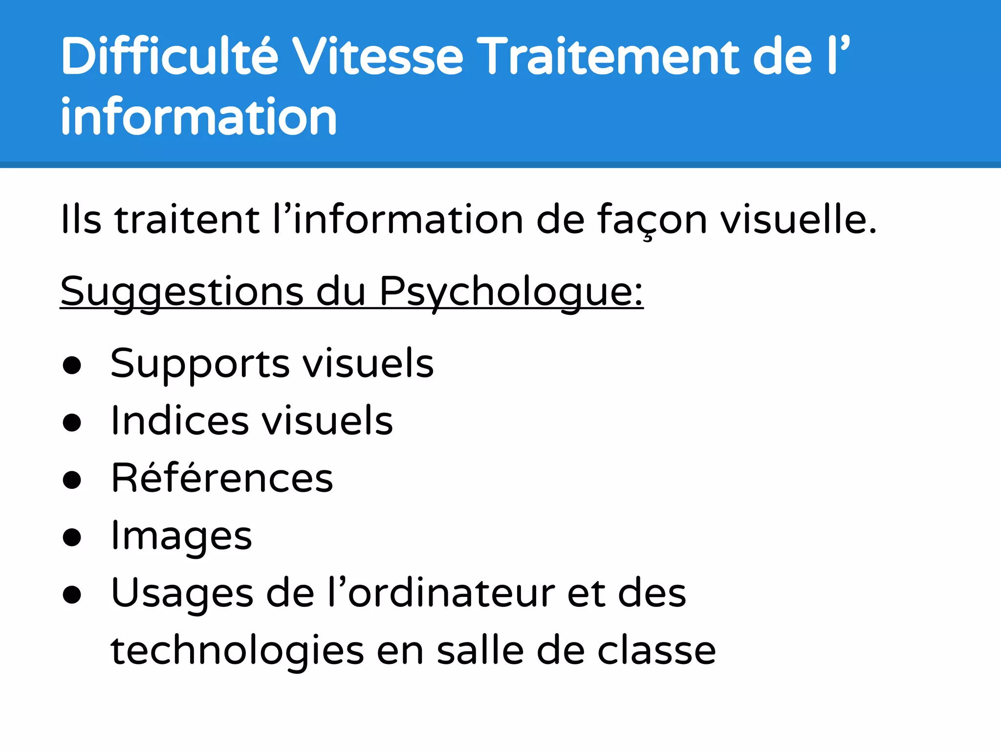 Ils traitent l’information de façon visuelle.
Suggestions du Psychologue:
● Supports visuels
● Indices visuels
● Références
● Images
● Usages de l’ordinateur et des
technologies en salle de classe
Difficulté Vitesse Traitement de l’
information
 