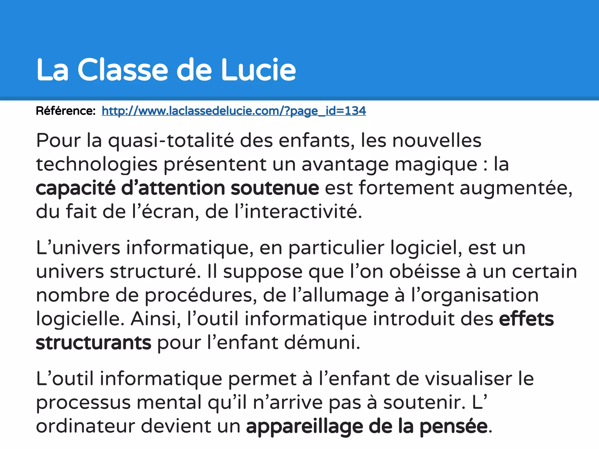 Référence: http://www.laclassedelucie.com/?page_id=134
Pour la quasi-totalité des enfants, les nouvelles
technologies présentent un avantage magique : la
capacité d’attention soutenue est fortement augmentée,
du fait de l’écran, de l’interactivité.
L’univers informatique, en particulier logiciel, est un
univers structuré. Il suppose que l’on obéisse à un certain
nombre de procédures, de l’allumage à l’organisation
logicielle. Ainsi, l’outil informatique introduit des effets
structurants pour l’enfant démuni.
L’outil informatique permet à l’enfant de visualiser le
processus mental qu’il n’arrive pas à soutenir. L’
ordinateur devient un appareillage de la pensée.
La Classe de Lucie
 