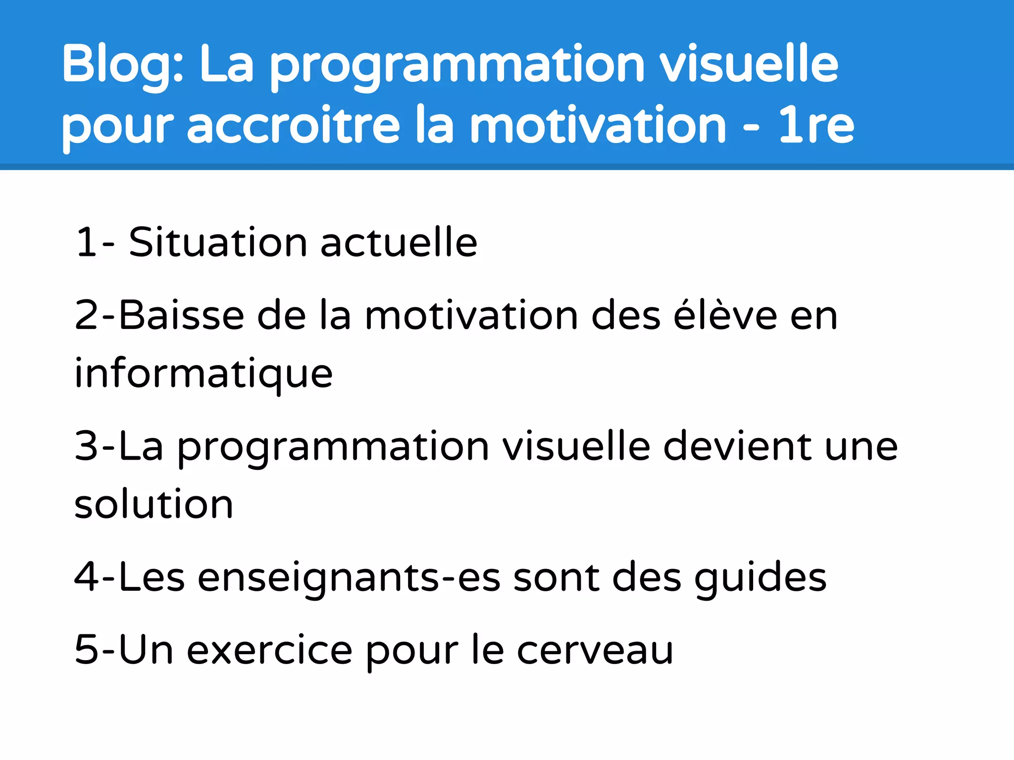 1- Situation actuelle
2-Baisse de la motivation des élève en
informatique
3-La programmation visuelle devient une
solution
4-Les enseignants-es sont des guides
5-Un exercice pour le cerveau
Blog: La programmation visuelle
pour accroitre la motivation - 1re
 