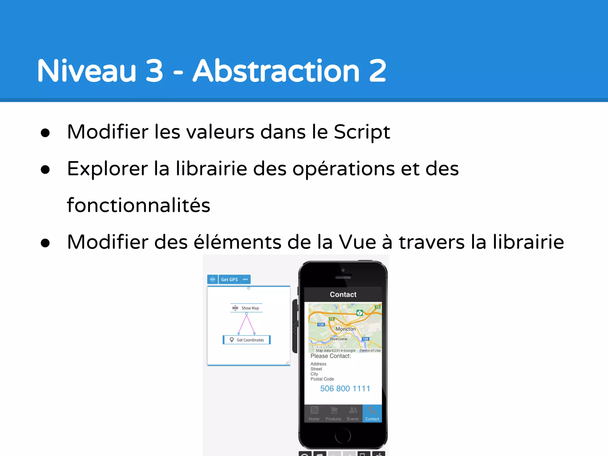 Niveau 3 - Abstraction 1
● Mise en valeur sur les
éléments de base en
programmation
● Connections entre les
Vues et les Scripts
● Faire des décisions
basées sur les valeurs
● Lire et écrire des valeurs
à partie de la Vue
 