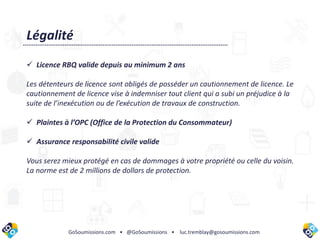 GoSoumissions.com • @GoSoumissions • luc.tremblay@gosoumissions.com
Légalité
 Licence RBQ valide depuis au minimum 2 ans
Les détenteurs de licence sont obligés de posséder un cautionnement de licence. Le
cautionnement de licence vise à indemniser tout client qui a subi un préjudice à la
suite de l’inexécution ou de l’exécution de travaux de construction.
 Plaintes à l’OPC (Office de la Protection du Consommateur)
 Assurance responsabilité civile valide
Vous serez mieux protégé en cas de dommages à votre propriété ou celle du voisin.
La norme est de 2 millions de dollars de protection.
 