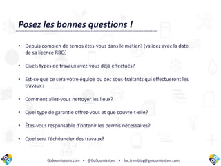 GoSoumissions.com • @GoSoumissions • luc.tremblay@gosoumissions.com
Posez les bonnes questions !
• Depuis combien de temps êtes-vous dans le métier? (validez avec la date
de sa licence RBQ)
• Quels types de travaux avez-vous déjà effectués?
• Est-ce que ce sera votre équipe ou des sous-traitants qui effectueront les
travaux?
• Comment allez-vous nettoyer les lieux?
• Quel type de garantie offrez-vous et que couvre-t-elle?
• Êtes-vous responsable d’obtenir les permis nécessaires?
• Quel sera l’échéancier des travaux?
 