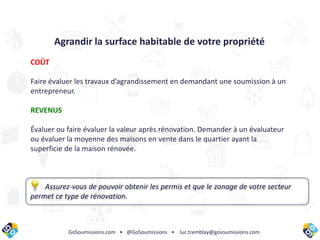 GoSoumissions.com • @GoSoumissions • luc.tremblay@gosoumissions.com
Agrandir la surface habitable de votre propriété
COÛT
Faire évaluer les travaux d’agrandissement en demandant une soumission à un
entrepreneur.
REVENUS
Évaluer ou faire évaluer la valeur après rénovation. Demander à un évaluateur
ou évaluer la moyenne des maisons en vente dans le quartier ayant la
superficie de la maison rénovée.
Assurez-vous de pouvoir obtenir les permis et que le zonage de votre secteur
permet ce type de rénovation.
 
