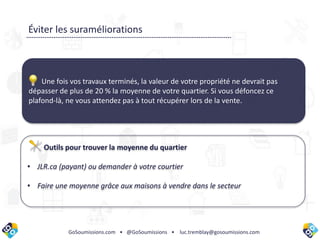 GoSoumissions.com • @GoSoumissions • luc.tremblay@gosoumissions.com
Une fois vos travaux terminés, la valeur de votre propriété ne devrait pas
dépasser de plus de 20 % la moyenne de votre quartier. Si vous défoncez ce
plafond-là, ne vous attendez pas à tout récupérer lors de la vente.
Éviter les suraméliorations
Outils pour trouver la moyenne du quartier
• JLR.ca (payant) ou demander à votre courtier
• Faire une moyenne grâce aux maisons à vendre dans le secteur
 