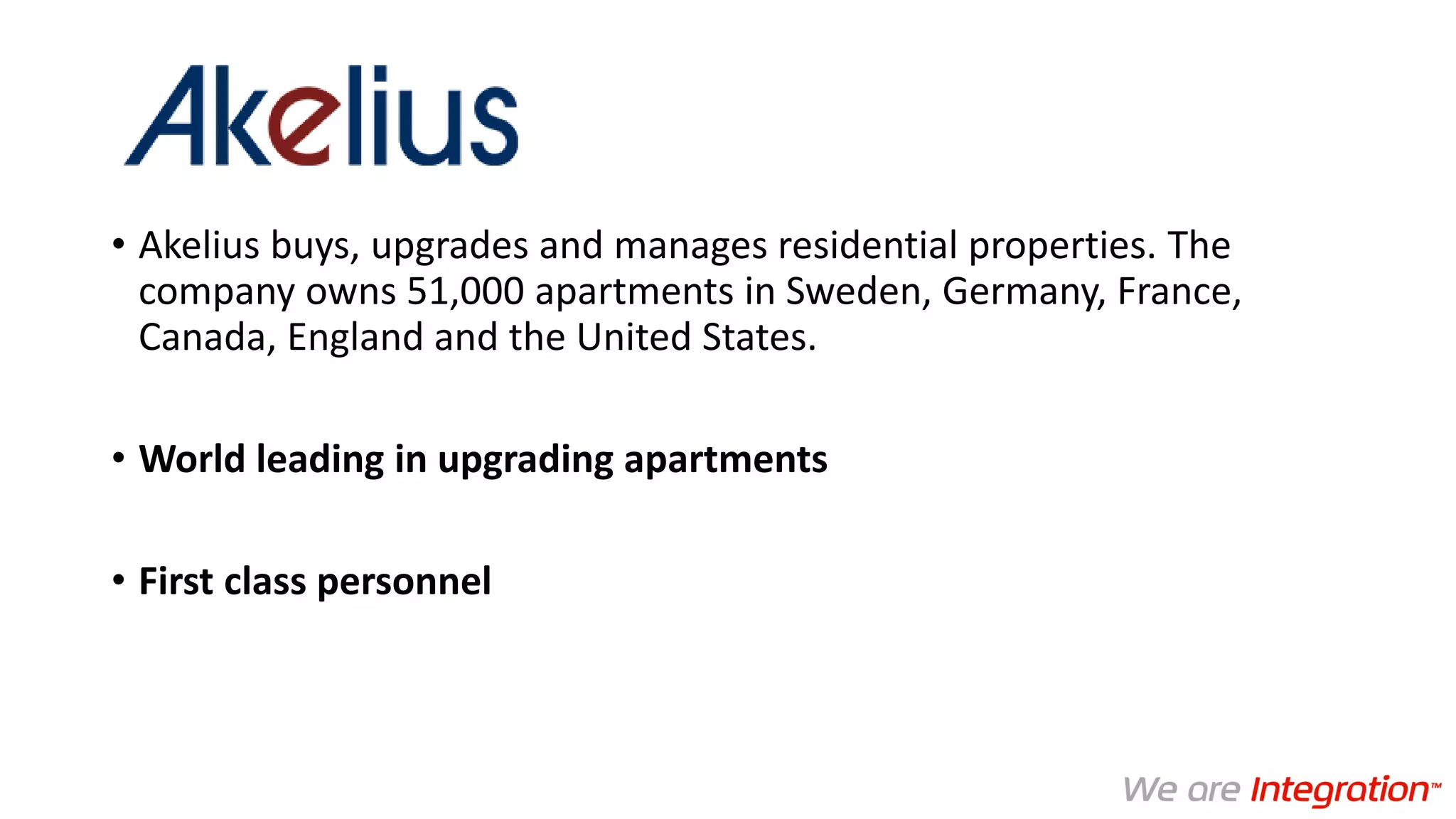 • Akelius buys, upgrades and manages residential properties. The
company owns 51,000 apartments in Sweden, Germany, France,
Canada, England and the United States.
• World leading in upgrading apartments
• First class personnel
 