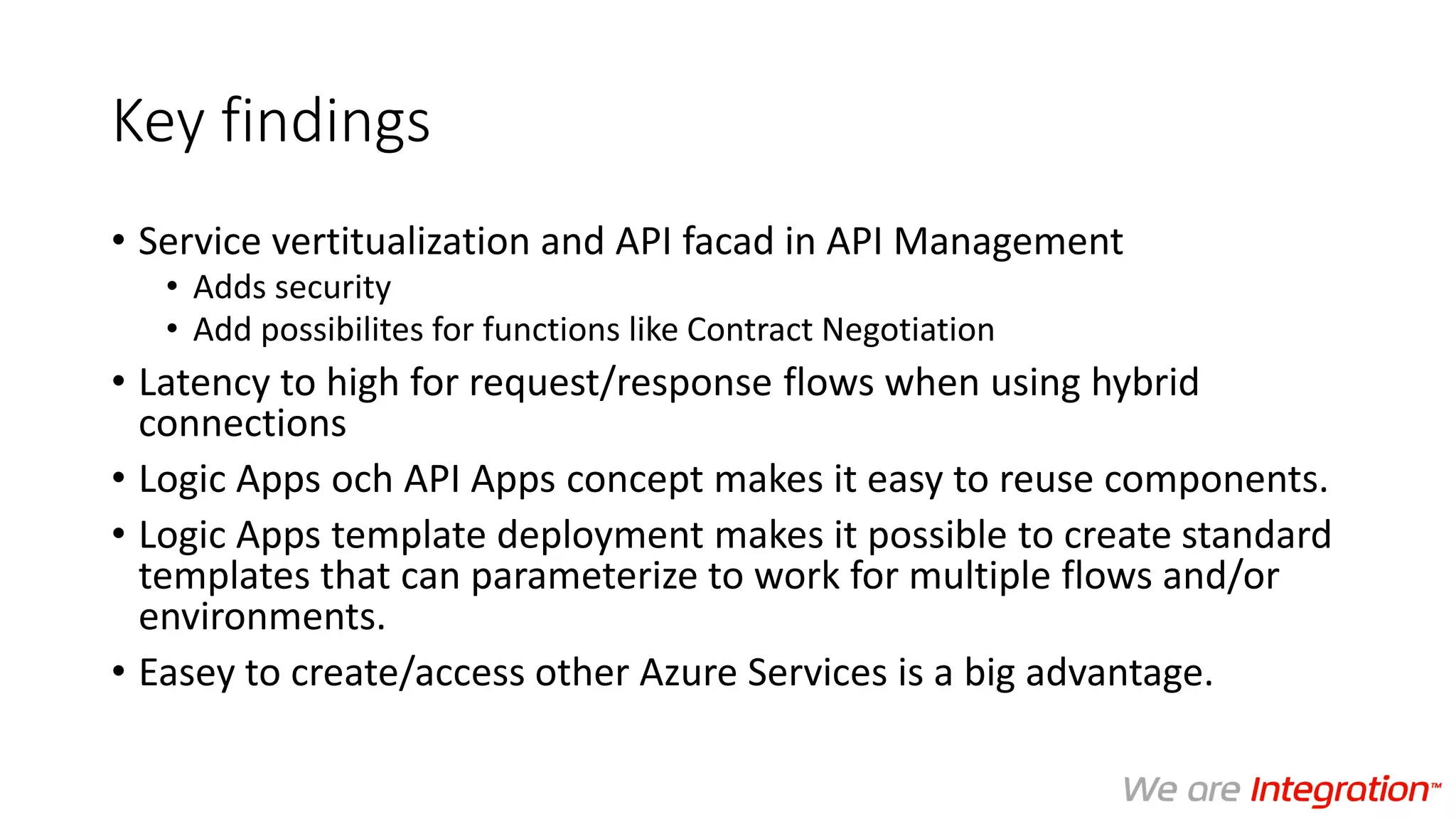 Key findings
• Service vertitualization and API facad in API Management
• Adds security
• Add possibilites for functions like Contract Negotiation
• Latency to high for request/response flows when using hybrid
connections
• Logic Apps och API Apps concept makes it easy to reuse components.
• Logic Apps template deployment makes it possible to create standard
templates that can parameterize to work for multiple flows and/or
environments.
• Easey to create/access other Azure Services is a big advantage.
 