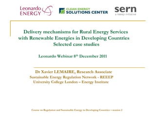 Delivery mechanisms for Rural Energy Services
with Renewable Energies in Developing Countries
              Selected case studies

          Leonardo Webinar 8th December 2011


        Dr Xavier LEMAIRE, Research Associate
    Sustainable Energy Regulation Network - REEEP
      University College London – Energy Institute




     Course on Regulation and Sustainable Energy in Developing Countries – session 2
 