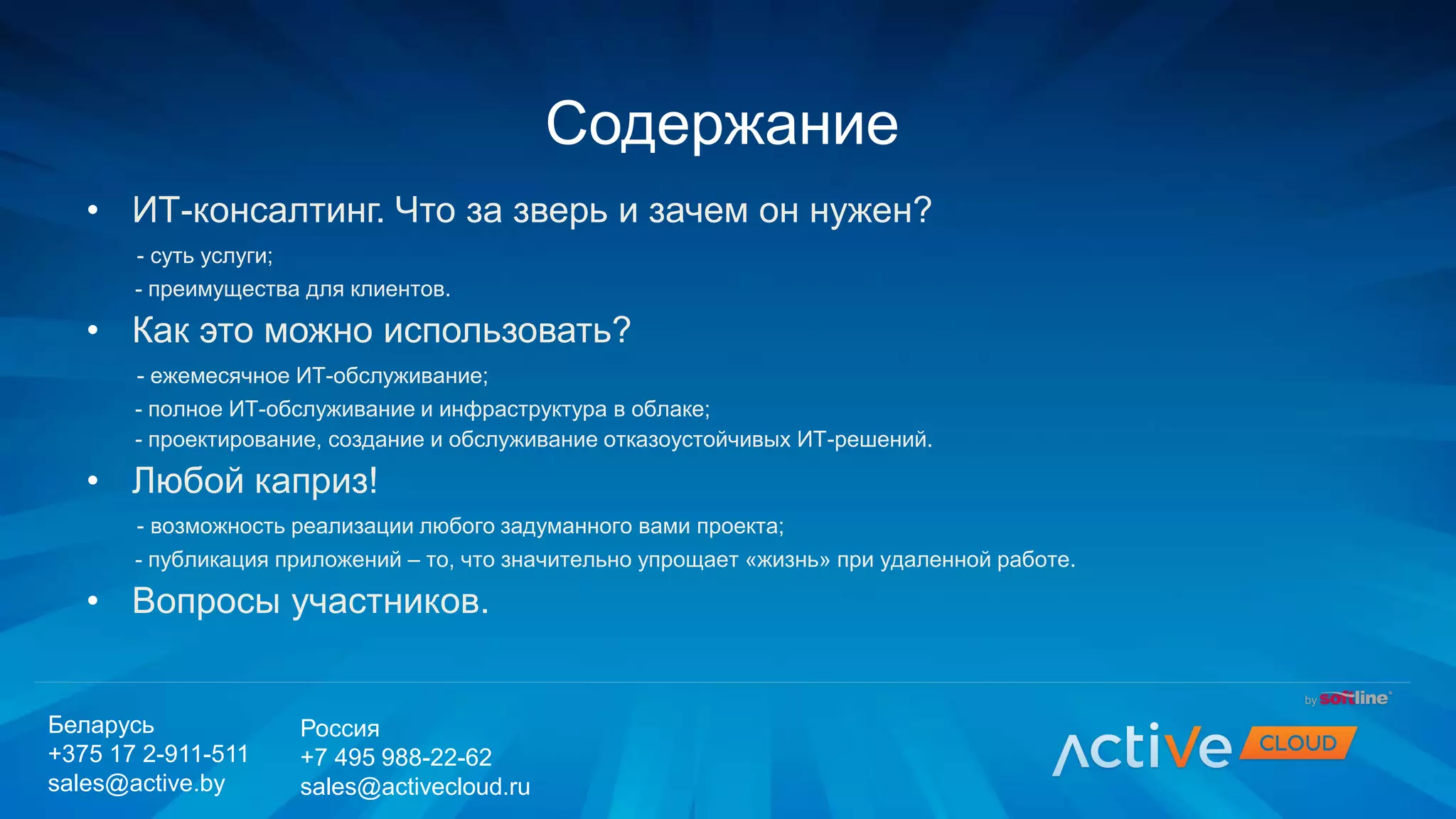• ИТ-консалтинг. Что за зверь и зачем он нужен?
- суть услуги;
- преимущества для клиентов.
• Как это можно использовать?
- ежемесячное ИТ-обслуживание;
- полное ИТ-обслуживание и инфраструктура в облаке;
- проектирование, создание и обслуживание отказоустойчивых ИТ-решений.
• Любой каприз!
- возможность реализации любого задуманного вами проекта;
- публикация приложений – то, что значительно упрощает «жизнь» при удаленной работе.
• Вопросы участников.
Содержание
Беларусь
+375 17 2-911-511
sales@active.by
Россия
+7 495 988-22-62
sales@activecloud.ru
 