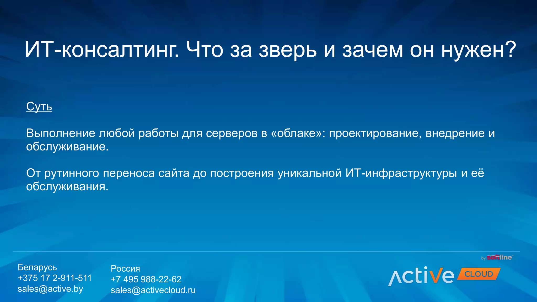 Суть
Выполнение любой работы для серверов в «облаке»: проектирование, внедрение и
обслуживание.
От рутинного переноса сайта до построения уникальной ИТ-инфраструктуры и её
обслуживания.
ИТ-консалтинг. Что за зверь и зачем он нужен?
Беларусь
+375 17 2-911-511
sales@active.by
Россия
+7 495 988-22-62
sales@activecloud.ru
 