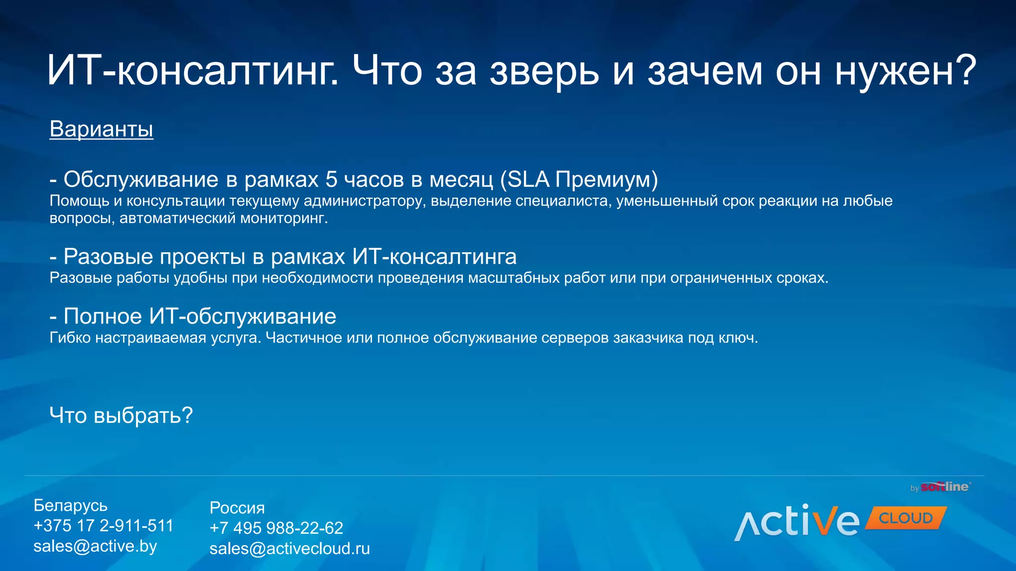 Варианты
- Обслуживание в рамках 5 часов в месяц (SLA Премиум)
Помощь и консультации текущему администратору, выделение специалиста, уменьшенный срок реакции на любые
вопросы, автоматический мониторинг.
- Разовые проекты в рамках ИТ-консалтинга
Разовые работы удобны при необходимости проведения масштабных работ или при ограниченных сроках.
- Полное ИТ-обслуживание
Гибко настраиваемая услуга. Частичное или полное обслуживание серверов заказчика под ключ.
Что выбрать?
ИТ-консалтинг. Что за зверь и зачем он нужен?
Беларусь
+375 17 2-911-511
sales@active.by
Россия
+7 495 988-22-62
sales@activecloud.ru
 