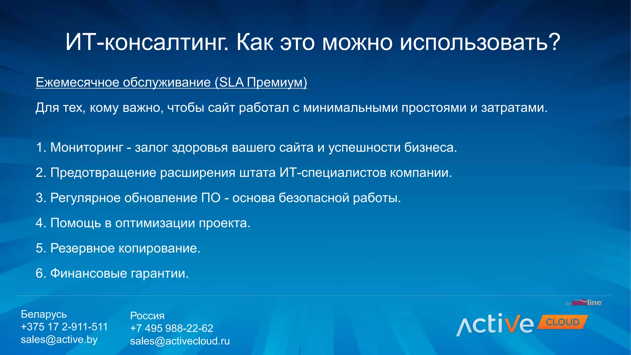 Ежемесячное обслуживание (SLA Премиум)
Для тех, кому важно, чтобы сайт работал с минимальными простоями и затратами.
1. Мониторинг - залог здоровья вашего сайта и успешности бизнеса.
2. Предотвращение расширения штата ИТ-специалистов компании.
3. Регулярное обновление ПО - основа безопасной работы.
4. Помощь в оптимизации проекта.
5. Резервное копирование.
6. Финансовые гарантии.
ИТ-консалтинг. Как это можно использовать?
Беларусь
+375 17 2-911-511
sales@active.by
Россия
+7 495 988-22-62
sales@activecloud.ru
 