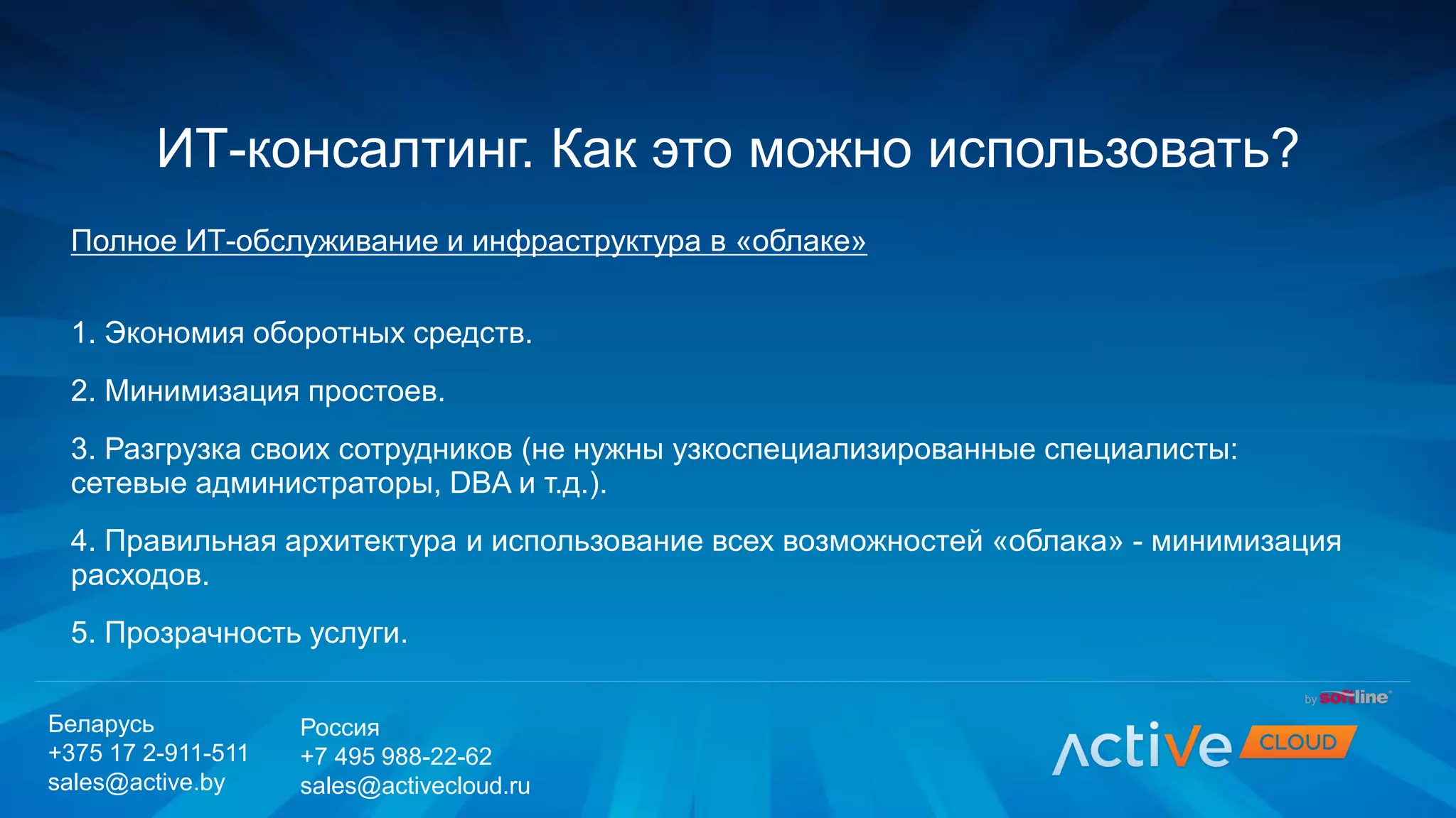 Полное ИТ-обслуживание и инфраструктура в «облаке»
1. Экономия оборотных средств.
2. Минимизация простоев.
3. Разгрузка своих сотрудников (не нужны узкоспециализированные специалисты:
сетевые администраторы, DBA и т.д.).
4. Правильная архитектура и использование всех возможностей «облака» - минимизация
расходов.
5. Прозрачность услуги.
ИТ-консалтинг. Как это можно использовать?
Беларусь
+375 17 2-911-511
sales@active.by
Россия
+7 495 988-22-62
sales@activecloud.ru
 