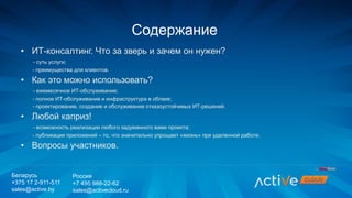 • ИТ-консалтинг. Что за зверь и зачем он нужен?
- суть услуги;
- преимущества для клиентов.
• Как это можно использовать?
- ежемесячное ИТ-обслуживание;
- полное ИТ-обслуживание и инфраструктура в облаке;
- проектирование, создание и обслуживание отказоустойчивых ИТ-решений.
• Любой каприз!
- возможность реализации любого задуманного вами проекта;
- публикация приложений – то, что значительно упрощает «жизнь» при удаленной работе.
• Вопросы участников.
Содержание
Беларусь
+375 17 2-911-511
sales@active.by
Россия
+7 495 988-22-62
sales@activecloud.ru
 