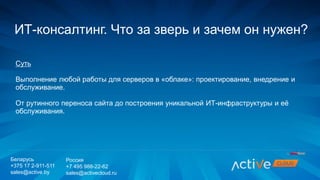 Суть
Выполнение любой работы для серверов в «облаке»: проектирование, внедрение и
обслуживание.
От рутинного переноса сайта до построения уникальной ИТ-инфраструктуры и её
обслуживания.
ИТ-консалтинг. Что за зверь и зачем он нужен?
Беларусь
+375 17 2-911-511
sales@active.by
Россия
+7 495 988-22-62
sales@activecloud.ru
 