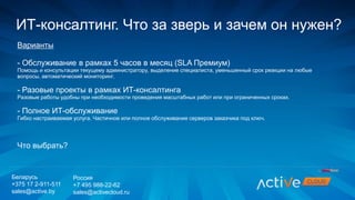 Варианты
- Обслуживание в рамках 5 часов в месяц (SLA Премиум)
Помощь и консультации текущему администратору, выделение специалиста, уменьшенный срок реакции на любые
вопросы, автоматический мониторинг.
- Разовые проекты в рамках ИТ-консалтинга
Разовые работы удобны при необходимости проведения масштабных работ или при ограниченных сроках.
- Полное ИТ-обслуживание
Гибко настраиваемая услуга. Частичное или полное обслуживание серверов заказчика под ключ.
Что выбрать?
ИТ-консалтинг. Что за зверь и зачем он нужен?
Беларусь
+375 17 2-911-511
sales@active.by
Россия
+7 495 988-22-62
sales@activecloud.ru
 