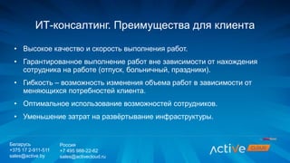 • Высокое качество и скорость выполнения работ.
• Гарантированное выполнение работ вне зависимости от нахождения
сотрудника на работе (отпуск, больничный, праздники).
• Гибкость – возможность изменения объема работ в зависимости от
меняющихся потребностей клиента.
• Оптимальное использование возможностей сотрудников.
• Уменьшение затрат на развёртывание инфраструктуры.
ИТ-консалтинг. Преимущества для клиента
Беларусь
+375 17 2-911-511
sales@active.by
Россия
+7 495 988-22-62
sales@activecloud.ru
 