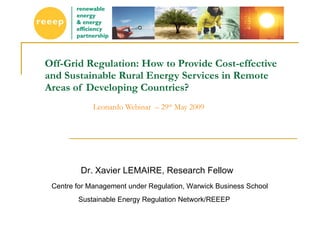 Off-Grid Regulation: How to Provide Cost-effective and Sustainable Rural Energy Services in Remote Areas of Developing Countries?   Leonardo Webinar  – 29 th  May 2009  Dr. Xavier LEMAIRE, Research Fellow Centre for Management under Regulation, Warwick Business School Sustainable Energy Regulation Network/REEEP 