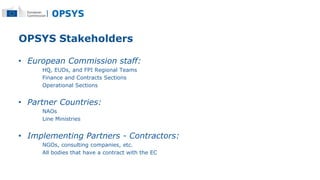OPSYS Stakeholders
• European Commission staff:
HQ, EUDs, and FPI Regional Teams
Finance and Contracts Sections
Operationa...