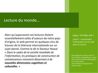 www.guillaume-nicolas-meyer.fr www.twitter.com/guillaume_meyerwww.viadeo.com/fr/profile/guillaume-nicolas.meyer www.netvibes.com/guillaume-nicolas-meyer Lecture du monde… Alors qu’auparavant nos lectures étaient essentiellement celles d’auteurs de notre pays d’origine, le web permet en quelques clics de trouver de la littéracie internationale sur un sujet donné. Comme le dit le Docteur Nawal «  Dans le cadre de la société mondiale de l’information, les pratiques de construction de connaissances renvoient désormais à de  nouvelles dimensions cognitives et culturelles . »  Cours  « Stratégie web » Level 2 : comprendre l’information sur le web pour la trouver 