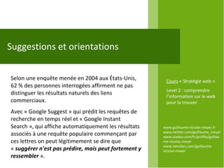 www.guillaume-nicolas-meyer.fr www.twitter.com/guillaume_meyerwww.viadeo.com/fr/profile/guillaume-nicolas.meyer www.netvibes.com/guillaume-nicolas-meyer Suggestions et orientations Selon une enquête menée en 2004 aux États-Unis, 62 % des personnes interrogées affirment ne pas distinguer les résultats naturels des liens commerciaux.  Avec « Google Suggest » qui prédit les requêtes de recherche en temps réel et « Google Instant Search », qui affiche automatiquement les résultats associés à une requête populaire commençant par ces lettres on peut légitimement se dire que «  suggérer n'est pas prédire, mais peut fortement y ressembler   ».  Cours  « Stratégie web » Level 2 : comprendre l’information sur le web pour la trouver 