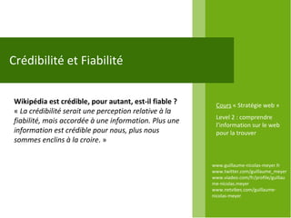 www.guillaume-nicolas-meyer.fr www.twitter.com/guillaume_meyerwww.viadeo.com/fr/profile/guillaume-nicolas.meyer www.netvibes.com/guillaume-nicolas-meyer Crédibilité et Fiabilité Wikipédia est crédible, pour autant, est-il fiable ? «  La crédibilité serait une perception relative à la fiabilité, mais accordée à une information. Plus une information est crédible pour nous, plus nous sommes enclins à la croire . »  Cours  « Stratégie web » Level 2 : comprendre l’information sur le web pour la trouver 
