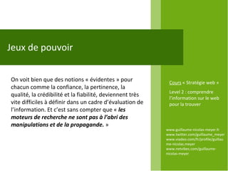 www.guillaume-nicolas-meyer.fr www.twitter.com/guillaume_meyerwww.viadeo.com/fr/profile/guillaume-nicolas.meyer www.netvibes.com/guillaume-nicolas-meyer Jeux de pouvoir On voit bien que des notions « évidentes » pour chacun comme la confiance, la pertinence, la qualité, la crédibilité et la fiabilité, deviennent très vite difficiles à définir dans un cadre d’évaluation de l’information. Et c’est sans compter que «  les moteurs de recherche ne sont pas à l’abri des manipulations et de la propagande.  »  Cours  « Stratégie web » Level 2 : comprendre l’information sur le web pour la trouver 