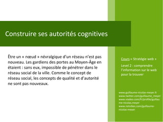 www.guillaume-nicolas-meyer.fr www.twitter.com/guillaume_meyerwww.viadeo.com/fr/profile/guillaume-nicolas.meyer www.netvibes.com/guillaume-nicolas-meyer Construire ses autorités cognitives Être un « nœud » névralgique d’un réseau n’est pas nouveau. Les gardiens des portes au Moyen-Âge en étaient : sans eux, impossible de pénétrer dans le réseau social de la ville. Comme le concept de réseau social, les concepts de qualité et d’autorité ne sont pas nouveaux.  Cours  « Stratégie web » Level 2 : comprendre l’information sur le web pour la trouver 