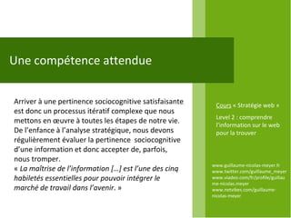 www.guillaume-nicolas-meyer.fr www.twitter.com/guillaume_meyerwww.viadeo.com/fr/profile/guillaume-nicolas.meyer www.netvibes.com/guillaume-nicolas-meyer Une compétence attendue Arriver à une pertinence sociocognitive satisfaisante est donc un processus itératif complexe que nous mettons en œuvre à toutes les étapes de notre vie. De l’enfance à l’analyse stratégique, nous devons régulièrement évaluer la pertinence  sociocognitive d’une information et donc accepter de, parfois, nous tromper. «  La maîtrise de l’information […] est l’une des cinq habiletés essentielles pour pouvoir intégrer le marché de travail dans l’avenir . »  Cours  « Stratégie web » Level 2 : comprendre l’information sur le web pour la trouver 