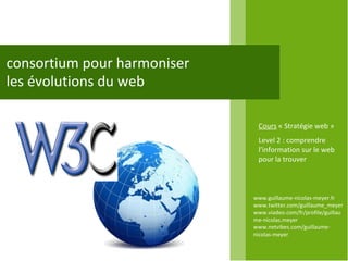 consortium pour harmoniser les évolutions du web www.guillaume-nicolas-meyer.fr www.twitter.com/guillaume_meyerwww.viadeo.com/fr/profile/guillaume-nicolas.meyer www.netvibes.com/guillaume-nicolas-meyer Cours  « Stratégie web » Level 2 : comprendre l’information sur le web pour la trouver 