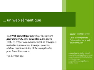 …  un web sémantique www.guillaume-nicolas-meyer.fr www.twitter.com/guillaume_meyerwww.viadeo.com/fr/profile/guillaume-nicolas.meyer www.netvibes.com/guillaume-nicolas-meyer Cours  « Stratégie web » Level 2 : comprendre l’information sur le web pour la trouver «  Le Web sémantique va  utiliser la structure  pour donner du sens au contenu  des pages Web, en créant un environnement où les agents logiciels en parcourant les pages pourront réaliser rapidement des tâches compliquées pour les utilisateurs . »  Tim Berners-Lee 